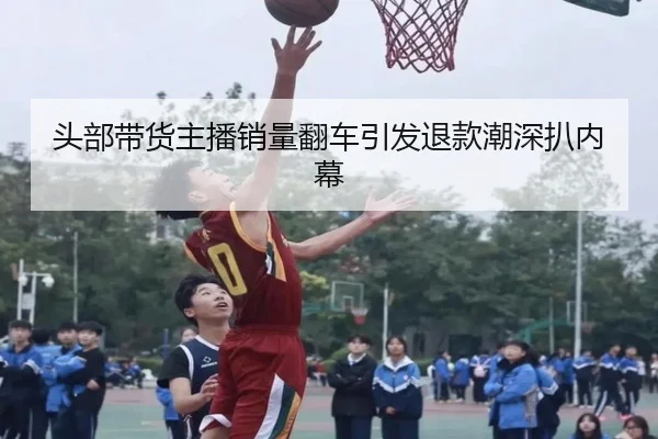 头部带货主播销量翻车引发退款潮深扒内幕