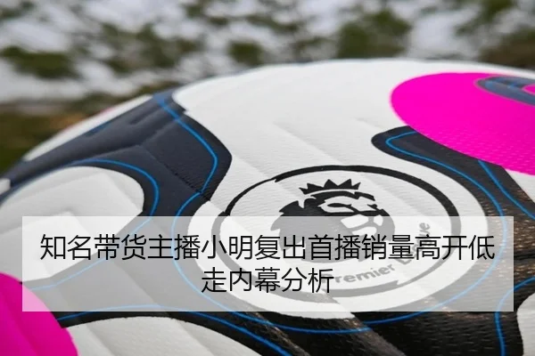知名带货主播小明复出首播销量高开低走内幕分析